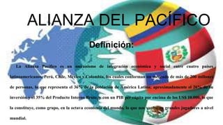 ALIANZA DEL PACÍFICO
Definición:
La Alianza Pacífico es un mecanismo de integración económica y social entre cuatro países
latinoamericanos, Perú, Chile, México y Colombia, los cuales conforman un mercado de más de 200 millones
de personas, lo que representa el 36% de la población de América Latina; aproximadamente el 26% de su
inversión y el 35% del Producto Interno Bruto, y con un PIB per cápita por encima de los US$ 10.000, lo que
la constituye, como grupo, en la octava economía del mundo, lo que nos vuelve en grandes jugadores a nivel
mundial.
 