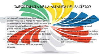 ● La integración económica de Chile, Colombia,
México y Perú bajo la Alianza del Pacífico permite
un nuevo tipo de asociación en América Latina, que
no es de carácter político, sino pragmático. Esto,
gracias a que los cuatro países creen en el libre
comercio, la estabilidad fiscal, el libre flujo de
capitales extranjeros y en la supremacía del Estado
de Derecho.
● Se proyecta como un área de integración regional,
destinada a avanzar progresivamente a la libre
circulación de bienes, servicios, capitales y
personas.
IMPORTANCIA DE LA ALIANZA DEL PACÍFICO
● Es un proyecto de integración ambicioso,
pero con pragmatismo y flexibilidad.
● Fortalece nuestro compromiso con el
desarrollo de Latinoamérica y con el
multilateralismo.
● Constituye un mecanismo eficaz de diálogo
político‐económico y de proyección hacia la
región de Asia Pacífico.
● Se convertirá en un bloque de economías
que se encaminan al desarrollo pleno.
 