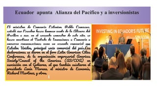 El ministro de Comercio Exterior, Pablo Campana,
señaló que Ecuador busca formar parte de la Alianza del
Pacífico y que, en el segundo semestre de este año, se
busca reactivar el Tratado de Inversiones y Comercio y
empezar conversaciones para un acuerdo comercial con
Estados Unidos, principal socio comercial del país.Las
declaraciones se dieron en el foro Latin American Cities
Conferences, de la organización empresarial Americas
Society/Council of the Americas (AS/COA) en
asociación con el Gobierno, al que también asistieron el
presidente Lenín Moreno, el ministro de Economía,
Richard Martínez, y otros.
Ecuador apunta Alianza del Pacífico y a inversionistas
 