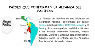 PAÍSES QUE CONFORMAN LA ALIANZA DEL
PACÍFICO
La Alianza del Pacífico es una iniciativa de
integración regional conformada por cuatro
países miembros: Chile, Colombia, México y el
Perú, y otros cuatro países candidatos oficiales
a los estados miembros Australia, Nueva
Zelanda, Canadá y Singapur para continuar los
diálogos sobre la entrada de los “Estados
Asociados” al bloque de países.
 