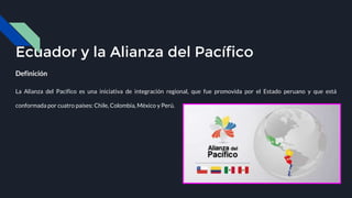 Ecuador y la Alianza del Pacífico
Definición
La Alianza del Pacífico es una iniciativa de integración regional, que fue promovida por el Estado peruano y que está
conformada por cuatro países: Chile, Colombia, México y Perú.
 