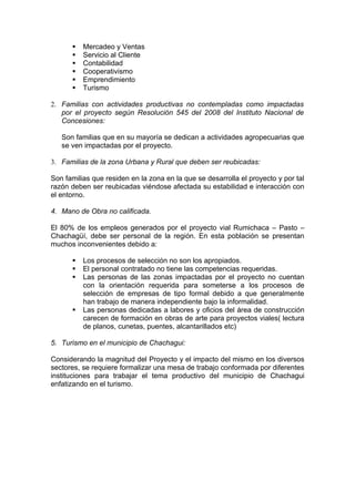    Mercadeo y Ventas
         Servicio al Cliente
         Contabilidad
         Cooperativismo
         Emprendimiento
         Turismo

2. Familias con actividades productivas no contempladas como impactadas
   por el proyecto según Resolución 545 del 2008 del Instituto Nacional de
   Concesiones:

   Son familias que en su mayoría se dedican a actividades agropecuarias que
   se ven impactadas por el proyecto.

3. Familias de la zona Urbana y Rural que deben ser reubicadas:

Son familias que residen en la zona en la que se desarrolla el proyecto y por tal
razón deben ser reubicadas viéndose afectada su estabilidad e interacción con
el entorno.

4. Mano de Obra no calificada.

El 80% de los empleos generados por el proyecto vial Rumichaca – Pasto –
Chachagüí, debe ser personal de la región. En esta población se presentan
muchos inconvenientes debido a:

         Los procesos de selección no son los apropiados.
         El personal contratado no tiene las competencias requeridas.
         Las personas de las zonas impactadas por el proyecto no cuentan
          con la orientación requerida para someterse a los procesos de
          selección de empresas de tipo formal debido a que generalmente
          han trabajo de manera independiente bajo la informalidad.
         Las personas dedicadas a labores y oficios del área de construcción
          carecen de formación en obras de arte para proyectos viales( lectura
          de planos, cunetas, puentes, alcantarillados etc)

5. Turismo en el municipio de Chachagui:

Considerando la magnitud del Proyecto y el impacto del mismo en los diversos
sectores, se requiere formalizar una mesa de trabajo conformada por diferentes
instituciones para trabajar el tema productivo del municipio de Chachagui
enfatizando en el turismo.
 