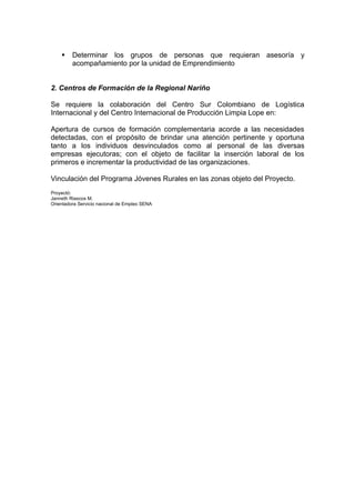     Determinar los grupos de personas que requieran asesoría y
         acompañamiento por la unidad de Emprendimiento


2. Centros de Formación de la Regional Nariño

Se requiere la colaboración del Centro Sur Colombiano de Logística
Internacional y del Centro Internacional de Producción Limpia Lope en:

Apertura de cursos de formación complementaria acorde a las necesidades
detectadas, con el propósito de brindar una atención pertinente y oportuna
tanto a los individuos desvinculados como al personal de las diversas
empresas ejecutoras; con el objeto de facilitar la inserción laboral de los
primeros e incrementar la productividad de las organizaciones.

Vinculación del Programa Jóvenes Rurales en las zonas objeto del Proyecto.
Proyectó:
Janneth Riascos M.
Orientadora Servicio nacional de Empleo SENA
 