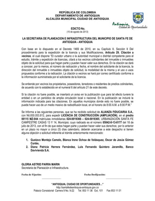 REPÚBLICA DE COLOMBIA
DEPARTAMENTO DE ANTIOQUIA
ALCALDÍA MUNICIPAL CIUDAD DE ANTIOQUIA
“ANTIOQUIA, CIUDAD DE OPORTUNIDADES…”
http://santafedeantioquia-antioquia.gov.co
Palacio Consistorial Carrera 9 No. 9-22 Tel. 853 11 36 Ext. 101 Fax 853 11 01
EDICTO No.
(15 de agosto de 2013)
LA SECRETARIA DE PLANEACION E INFRAESTRUCTURA DEL MUNICIPIO DE SANTA FE DE
ANTIOQUIA - ANTIOQUIA
Con base en lo dispuesto en el Decreto 1469 de 2010, en su Capítulo II, Sección II Del
procedimiento para la expedición de la licencia y sus Modificaciones, Artículo 29. Citación a
vecinos, el cual dispone “El curador urbano o la autoridad municipal o distrital competente para el
estudio, trámite y expedición de licencias, citará a los vecinos colindantes del inmueble o inmuebles
objeto de la solicitud para que hagan parte y puedan hacer valer sus derechos. En la citación se dará
a conocer, por lo menos, el número de radicación y fecha, el nombre del solicitante de la licencia, la
dirección del inmueble o inmuebles objeto de solicitud, la modalidad de la misma y el uso o usos
propuestos conforme a la radicación. La citación a vecinos se hará por correo certificado conforme a
la información suministrada por el solicitante de la licencia.
Se entiende por vecinos los propietarios, poseedores, tenedores o residentes de predios colindantes,
de acuerdo con lo establecido en el numeral 6 del artículo 21 de este decreto.
Si la citación no fuere posible, se insertará un aviso en la publicación que para tal efecto tuviere la
entidad o en un periódico de amplia circulación local o nacional. En la publicación se incluirá la
información indicada para las citaciones. En aquellos municipios donde esto no fuere posible, se
puede hacer uso de un medio masivo de radiodifusión local, en el horario de 8:00 A.M. a 8:00 P.M.”
Se Informa a las siguientes personas, que se ha recibido solicitud de ALIANZA FIDUCIARIA S.A.,
con Nit.830.053.812, para expedir LICENCIA DE CONSTRUCCIÓN (AMPLIACIÓN), en el predio
00115 MZ-044 matrículas inmobiliarias 024-0019366 – 024-0019365, URBANIZACIÓN SANTA FE
CAMPESTRE CASAS 13 Y 14, Municipio; cuyo radicado es el número 05042-0-13-0177 del 18 de
julio de 2013, con el fin de que estos hagan parte y puedan hacer valer sus derechos; por lo anterior
en un plazo no mayor a cinco (5) días calendario, deberán acercarse a este despacho si tienen
alguna objeción o solicitud referente al trámite anteriormente mencionado:
1. Gustavo Montejo Camelo, Blanca Irene Ochoa de Velásquez, Oscar de Jesús Gómez
Cortés.
2. Diana Patricia Herrera Fernández, Luis Fernando Quintero Jaramillo, Banco
Davivienda S.A.
GLORIA ASTRID PARRA MARIN
Secretaria de Planeación e Infraestructura.
Fecha de Fijación: Fecha Desfijcación:
_______________ ____________________
 