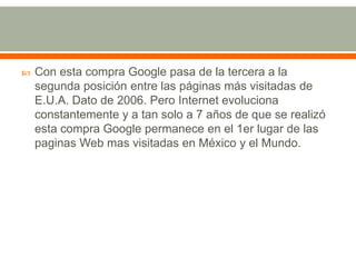 

Con esta compra Google pasa de la tercera a la
segunda posición entre las páginas más visitadas de
E.U.A. Dato de 2006. Pero Internet evoluciona
constantemente y a tan solo a 7 años de que se realizó
esta compra Google permanece en el 1er lugar de las
paginas Web mas visitadas en México y el Mundo.

 