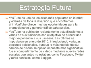 



YouTube es uno de los sitios más populares en internet
y además de toda la diversión que encontramos
ahí YouTube ofrece muchas oportunidades para la
promocionarse y generar tráfico para su sitio.
YouTube ha publicado recientemente actualizaciones a
varias de sus funciones con el objetivo de ofrecer una
mejor experiencia a sus usuarios. Las últimas se
impusieron en enero de 2010, introduciendo variadas
opciones adicionales, aunque lo más notable fue su
cambio de diseño: la opción impuesta más significativa
fue el compartimiento de vídeos mediante nuevas redes
sociales que antes no estaban, como Facebook, Twitter
y otros servicios, como Blogger.

 