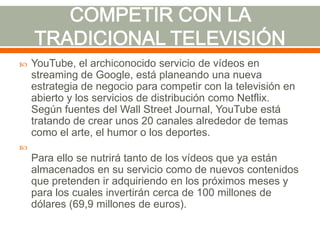 

YouTube, el archiconocido servicio de vídeos en
streaming de Google, está planeando una nueva
estrategia de negocio para competir con la televisión en
abierto y los servicios de distribución como Netflix.
Según fuentes del Wall Street Journal, YouTube está
tratando de crear unos 20 canales alrededor de temas
como el arte, el humor o los deportes.



Para ello se nutrirá tanto de los vídeos que ya están
almacenados en su servicio como de nuevos contenidos
que pretenden ir adquiriendo en los próximos meses y
para los cuales invertirán cerca de 100 millones de
dólares (69,9 millones de euros).

 