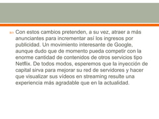 

Con estos cambios pretenden, a su vez, atraer a más
anunciantes para incrementar así los ingresos por
publicidad. Un movimiento interesante de Google,
aunque dudo que de momento pueda competir con la
enorme cantidad de contenidos de otros servicios tipo
Netflix. De todos modos, esperemos que la inyección de
capital sirva para mejorar su red de servidores y hacer
que visualizar sus vídeos en streaming resulte una
experiencia más agradable que en la actualidad.

 