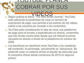 





Según publica el diario “The Wall Street Journal”, YouTube,
está valorando la posibilidad de crear un servicio de
suscripción de pago, que permita a los autores de los videos,
cobrar a los usuarios por acceder a los contenidos.
YouTube está considerando la idea de crear una plataforma
de pago para el acceso a espectáculos en directo, contenidos
que han tenido mucho éxito desde que U2 ofreció el primer
concierto en directo a través de la plataforma en octubre de
2009.
Los beneficios se repartirían entre YouTube y los creadores
del contenido, el porcentaje, actualmente se desconoce. Se
pretende crear un sistema similar al alquiler de películas que
la compañía ofrece desde comienzos de 2010 en algunos
países.

 