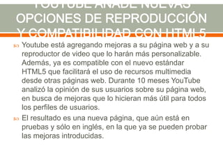 



Youtube está agregando mejoras a su página web y a su
reproductor de video que lo harán más personalizable.
Además, ya es compatible con el nuevo estándar
HTML5 que facilitará el uso de recursos multimedia
desde otras páginas web. Durante 10 meses YouTube
analizó la opinión de sus usuarios sobre su página web,
en busca de mejoras que lo hicieran más útil para todos
los perfiles de usuarios.
El resultado es una nueva página, que aún está en
pruebas y sólo en inglés, en la que ya se pueden probar
las mejoras introducidas.

 