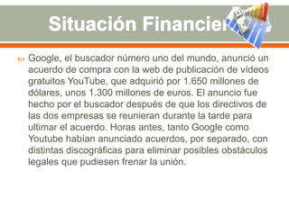 

Google, el buscador número uno del mundo, anunció un
acuerdo de compra con la web de publicación de vídeos
gratuitos YouTube, que adquirió por 1.650 millones de
dólares, unos 1.300 millones de euros. El anuncio fue
hecho por el buscador después de que los directivos de
las dos empresas se reunieran durante la tarde para
ultimar el acuerdo. Horas antes, tanto Google como
Youtube habían anunciado acuerdos, por separado, con
distintas discográficas para eliminar posibles obstáculos
legales que pudiesen frenar la unión.

 