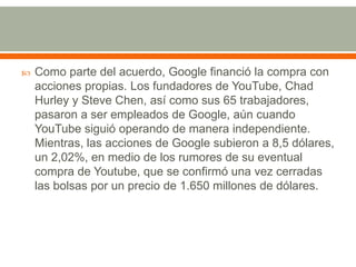 

Como parte del acuerdo, Google financió la compra con
acciones propias. Los fundadores de YouTube, Chad
Hurley y Steve Chen, así como sus 65 trabajadores,
pasaron a ser empleados de Google, aún cuando
YouTube siguió operando de manera independiente.
Mientras, las acciones de Google subieron a 8,5 dólares,
un 2,02%, en medio de los rumores de su eventual
compra de Youtube, que se confirmó una vez cerradas
las bolsas por un precio de 1.650 millones de dólares.

 