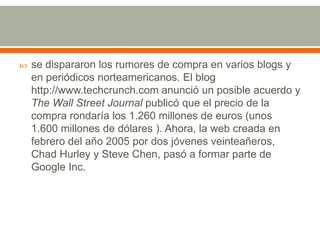 

se dispararon los rumores de compra en varios blogs y
en periódicos norteamericanos. El blog
http://www.techcrunch.com anunció un posible acuerdo y
The Wall Street Journal publicó que el precio de la
compra rondaría los 1.260 millones de euros (unos
1.600 millones de dólares ). Ahora, la web creada en
febrero del año 2005 por dos jóvenes veinteañeros,
Chad Hurley y Steve Chen, pasó a formar parte de
Google Inc.

 