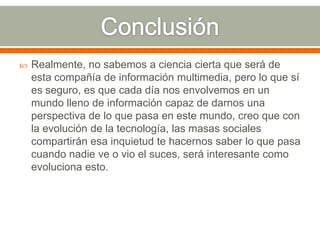 

Realmente, no sabemos a ciencia cierta que será de
esta compañía de información multimedia, pero lo que sí
es seguro, es que cada día nos envolvemos en un
mundo lleno de información capaz de darnos una
perspectiva de lo que pasa en este mundo, creo que con
la evolución de la tecnología, las masas sociales
compartirán esa inquietud te hacernos saber lo que pasa
cuando nadie ve o vio el suces, será interesante como
evoluciona esto.

 