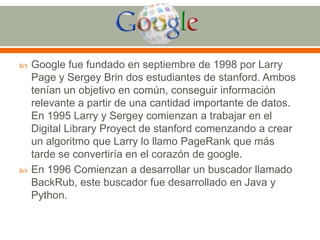 



Google fue fundado en septiembre de 1998 por Larry
Page y Sergey Brin dos estudiantes de stanford. Ambos
tenían un objetivo en común, conseguir información
relevante a partir de una cantidad importante de datos.
En 1995 Larry y Sergey comienzan a trabajar en el
Digital Library Proyect de stanford comenzando a crear
un algoritmo que Larry lo llamo PageRank que más
tarde se convertiría en el corazón de google.
En 1996 Comienzan a desarrollar un buscador llamado
BackRub, este buscador fue desarrollado en Java y
Python.

 
