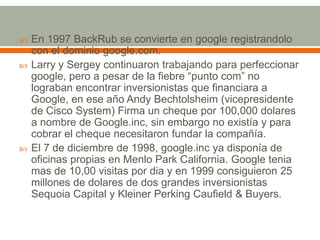 





En 1997 BackRub se convierte en google registrandolo
con el dominio google.com.
Larry y Sergey continuaron trabajando para perfeccionar
google, pero a pesar de la fiebre “punto com” no
lograban encontrar inversionistas que financiara a
Google, en ese año Andy Bechtolsheim (vicepresidente
de Cisco System) Firma un cheque por 100,000 dolares
a nombre de Google.inc, sin embargo no existía y para
cobrar el cheque necesitaron fundar la compañía.
El 7 de diciembre de 1998, google.inc ya disponía de
oficinas propias en Menlo Park California. Google tenia
mas de 10,00 visitas por dia y en 1999 consiguieron 25
millones de dolares de dos grandes inversionistas
Sequoia Capital y Kleiner Perking Caufield & Buyers.

 