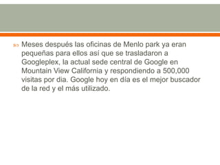 

Meses después las oficinas de Menlo park ya eran
pequeñas para ellos así que se trasladaron a
Googleplex, la actual sede central de Google en
Mountain View California y respondiendo a 500,000
visitas por dia. Google hoy en día es el mejor buscador
de la red y el más utilizado.

 