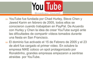 



YouTube fue fundada por Chad Hurley, Steve Chen y
Jawed Karim en febrero de 2005, todos ellos se
conocieron cuando trabajaban en PayPal. De Acuerdo
con Hurley y Chen la idea de crear YouTube surgió ante
las dificultades de compartir vídeos tomados durante
una fiesta en San Francisco.
El dominio fue activado el 15 de Febrero de 2005 y el 23
de abril fue cargado el primer video. En octubre la
empresa NIKE coloco un spot protagonizado por
Ronaldinho, grandes empresas empezaron a sentirse
atraídas por YouTube.

 