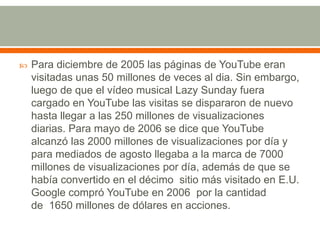 

Para diciembre de 2005 las páginas de YouTube eran
visitadas unas 50 millones de veces al dia. Sin embargo,
luego de que el vídeo musical Lazy Sunday fuera
cargado en YouTube las visitas se dispararon de nuevo
hasta llegar a las 250 millones de visualizaciones
diarias. Para mayo de 2006 se dice que YouTube
alcanzó las 2000 millones de visualizaciones por día y
para mediados de agosto llegaba a la marca de 7000
millones de visualizaciones por día, además de que se
había convertido en el décimo sitio más visitado en E.U.
Google compró YouTube en 2006 por la cantidad
de 1650 millones de dólares en acciones.

 