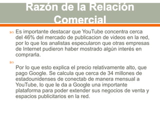 

Es importante destacar que YouTube concentra cerca
del 46% del mercado de publicacion de videos en la red,
por lo que los analistas especularon que otras empresas
de Internet pudieron haber mostrado algún interés en
comprarla.



Por lo que esto explica el precio relativamente alto, que
pago Google. Se calcula que cerca de 34 millones de
estadounidenses de conectab de manera mensual a
YouTube, lo que le da a Google una importante
plataforma para poder extender sus negocios de venta y
espacios publicitarios en la red.

 
