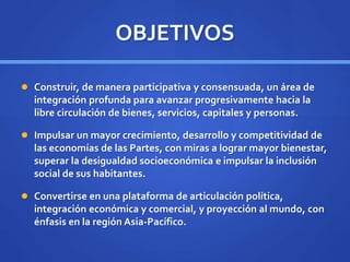 OBJETIVOS
 Construir, de manera participativa y consensuada, un área de
integración profunda para avanzar progresivamente hacia la
libre circulación de bienes, servicios, capitales y personas.
 Impulsar un mayor crecimiento, desarrollo y competitividad de
las economías de las Partes, con miras a lograr mayor bienestar,
superar la desigualdad socioeconómica e impulsar la inclusión
social de sus habitantes.
 Convertirse en una plataforma de articulación política,
integración económica y comercial, y proyección al mundo, con
énfasis en la región Asia-Pacífico.
 