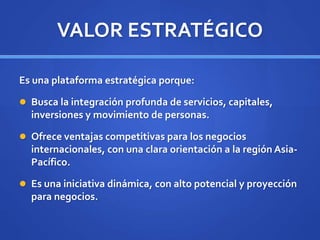 VALOR ESTRATÉGICO
Es una plataforma estratégica porque:
 Busca la integración profunda de servicios, capitales,
inversiones y movimiento de personas.
 Ofrece ventajas competitivas para los negocios
internacionales, con una clara orientación a la región Asia-
Pacífico.
 Es una iniciativa dinámica, con alto potencial y proyección
para negocios.
 