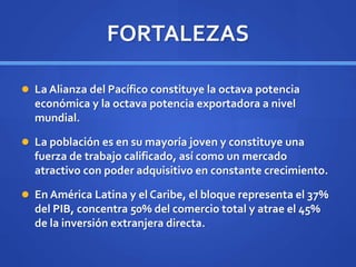 FORTALEZAS
 La Alianza del Pacífico constituye la octava potencia
económica y la octava potencia exportadora a nivel
mundial.
 La población es en su mayoría joven y constituye una
fuerza de trabajo calificado, así como un mercado
atractivo con poder adquisitivo en constante crecimiento.
 En América Latina y el Caribe, el bloque representa el 37%
del PIB, concentra 50% del comercio total y atrae el 45%
de la inversión extranjera directa.
 