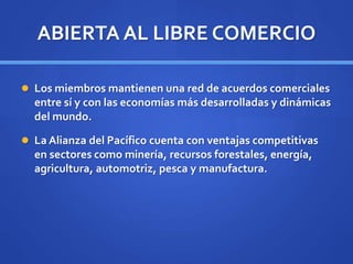 ABIERTA AL LIBRE COMERCIO
 Los miembros mantienen una red de acuerdos comerciales
entre sí y con las economías más desarrolladas y dinámicas
del mundo.
 La Alianza del Pacífico cuenta con ventajas competitivas
en sectores como minería, recursos forestales, energía,
agricultura, automotriz, pesca y manufactura.
 