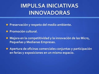 IMPULSA INICIATIVAS
INNOVADORAS
 Preservación y respeto del medio ambiente.
 Promoción cultural.
 Mejora en la competitividad y la innovación de las Micro,
Pequeñas y Medianas Empresas.
 Apertura de oficinas comerciales conjuntas y participación
en ferias y exposiciones en un mismo espacio.
 