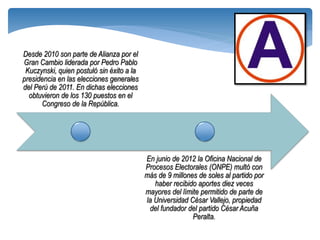 Desde 2010 son parte de Alianza por el
Gran Cambio liderada por Pedro Pablo
 Kuczynski, quien postuló sin éxito a la
presidencia en las elecciones generales
del Perú de 2011. En dichas elecciones
  obtuvieron de los 130 puestos en el
      Congreso de la República.




                                           En junio de 2012 la Oficina Nacional de
                                           Procesos Electorales (ONPE) multó con
                                           más de 9 millones de soles al partido por
                                              haber recibido aportes diez veces
                                           mayores del límite permitido de parte de
                                           la Universidad César Vallejo, propiedad
                                            del fundador del partido César Acuña
                                                           Peralta.
 