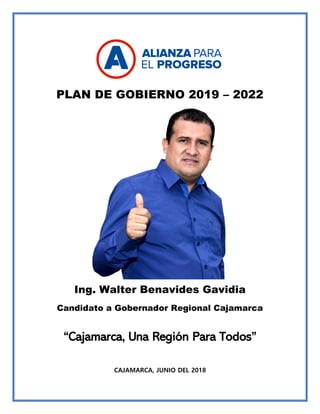 PLAN DE GOBIERNO 2019 – 2022
Ing. Walter Benavides Gavidia
Candidato a Gobernador Regional Cajamarca
“Cajamarca, Una Región Para Todos”
CAJAMARCA, JUNIO DEL 2018
 