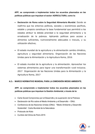 10
APP, se compromete a implementar todos los acuerdos plasmados en las
políticas públicas que impulsan el sector AGRICULTURA, como la:
 Declaración de Roma sobre la Seguridad Alimentaria Mundial. Donde se
reafirma que los entornos políticos, sociales y económicos pacíficos,
estable y propicio constituye la base fundamental que permitirá a los
estados atribuir la debida prioridad a la seguridad alimentaria y la
erradicación de la pobreza. Aplicando políticas para acceso a
alimentos suficientes, nutricionalmente adecuados e inocuos, y su
utilización efectiva;
 El estado mundial de la agricultura y la alimentación cambio climático,
agricultura y seguridad alimentaria. Organización de las Naciones
Unidas para la Alimentación y la Agricultura Roma, 2016
 El estado mundial de la agricultura y la alimentación. Aprovechar los
sistemas alimentarios para lograr una transformación rural inclusiva.
2017 Organización de las Naciones Unidas para la Alimentación y la
Agricultura Roma, 2017
A.3.- MARCO NORMATIVO MUNDIAL PARA LA DIMENSIÓN MEDIO AMBIENTE.
APP, se compromete a implementar todos los acuerdos plasmados en las
políticas públicas que impulsan la Gestión Ambiental, a través de la:
 Carta Social Compromiso por el Desarrollo y la superación de la Pobreza
 Declaración de Río sobre el Medio Ambiente y el Desarrollo – ONU.
 Conferencia de las Naciones Unidas (ONU): ―Medio Ambiente y Desarrollo
Sostenible‖. Carta Mundial de la Naturaleza
 Protocolo de Kioto
 Cumbre del Clima de París 2015
 