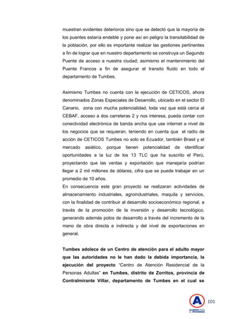 101
muestran evidentes deterioros sino que se detectó que la mayoría de
los puentes estaría endeble y pone así en peligro la transitabilidad de
la población, por ello es importante realizar las gestiones pertinentes
a fin de lograr que en nuestro departamento se construya un Segundo
Puente de acceso a nuestra ciudad; asimismo el mantenimiento del
Puente Francos a fin de asegurar el transito fluido en todo el
departamento de Tumbes.
Asimismo Tumbes no cuenta con la ejecución de CETICOS, ahora
denominados Zonas Especiales de Desarrollo, ubicado en el sector El
Canario, zona con mucha potencialidad, toda vez que está cerca al
CEBAF, acceso a dos carreteras 2 y nos interesa, pueda contar con
conectividad electrónica de banda ancha que use internet a nivel de
los negocios que se requieran, teniendo en cuenta que el radio de
acción de CETICOS Tumbes no solo es Ecuador, también Brasil y el
mercado asiático, porque tienen potencialidad de identificar
oportunidades a la luz de los 13 TLC que ha suscrito el Perú,
proyectando que las ventas y exportación que manejaría podrían
llegar a 2 mil millones de dólares, cifra que se puede trabajar en un
promedio de 10 años.
En consecuencia este gran proyecto se realizaran actividades de
almacenamiento industriales, agroindustriales, maquila y servicios,
con la finalidad de contribuir al desarrollo socioeconómico regional, a
través de la promoción de la inversión y desarrollo tecnológico,
generando además polos de desarrollo a través del incremento de la
mano de obra directa e indirecta y del nivel de exportaciones en
general.
Tumbes adolece de un Centro de atención para el adulto mayor
que las autoridades no le han dado la debida importancia, la
ejecución del proyecto ―Centro de Atención Residencial de la
Personas Adultas‖ en Tumbes, distrito de Zorritos, provincia de
Contralmirante Villar, departamento de Tumbes en el cual se
 