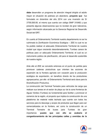 102
debe desarrollar un programa de atención integral dirigido al adulto
mayor en situación de pobreza y/o abandono, proyecto que fue
formulado en diciembre del año 2014 con una inversión de S/
3’700,000.00, el mismo que cuenta con código SNIP 310482 y que
presenta algunas observaciones que no revisten de gran relevancia,
según información alcanzada por la Gerencia Regional de Desarrollo
Social del GRT.
En cuanto al Ordenamiento Territorial nuestro departamento no se ha
culminado la Zonificación Económica Ecológica – ZEE lo cual no se
ha podido realizar el adecuado Ordenamiento Territorial de nuestra
ciudad que sigue creciendo desordenadamente, Tumbes carece de
políticas para un adecuado Ordenamiento Territorial, el cual es un
instrumento público de planificación, útil para el desarrollo sostenible
de nuestra región.
Ante ello el ZEE se convierte entonces en el punto de partida para
promover cadenas productivas que orienten las acciones de
expansión de la frontera agrícola con vocación para la producción
ecológica de exportación, en beneficio directo de los productores
agropecuarios, por ello el Ordenamiento Territorial será clave para la
Diversificación Productiva.
La construcción del Terminal Terrestre para vehículos de carga que
realizan sus tareas en el sector de playa sur de la zona fronteriza de
Aguas Verdes (Tumbes) es fundamental para facilitar y promover el
comercio de la región, el proyecto que implica la construcción de una
plataforma de material noble techada que cuente con todos los
servicios para la descarga y acopio de productos que llegan para ser
comercializados en la frontera, así como la construcción de un
Terminal Terrestre de buses para Tumbes de gran
importancia puesto que con ello se acabaría el
congestionamiento de las principales calles y avenidas de la
 