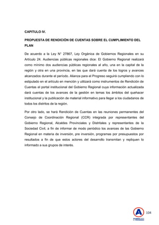 104
CAPITULO IV.
PROPUESTA DE RENDICIÓN DE CUENTAS SOBRE EL CUMPLIMIENTO DEL
PLAN
De acuerdo a la Ley N° 27867, Ley Orgánica de Gobiernos Regionales en su
Artículo 24. Audiencias públicas regionales dice: El Gobierno Regional realizará
como mínimo dos audiencias públicas regionales al año, una en la capital de la
región y otra en una provincia, en las que dará cuenta de los logros y avances
alcanzados durante el período. Alianza para el Progreso seguirá cumpliendo con lo
estipulado en el artículo en mención y utilizará como instrumentos de Rendición de
Cuentas el portal institucional del Gobierno Regional cuya información actualizada
dará cuentas de los avances de la gestión en temas los ámbitos del quehacer
institucional y la publicación de material informativo para llegar a los ciudadanos de
todos los distritos de la región.
Por otro lado, se hará Rendición de Cuentas en las reuniones permanentes del
Consejo de Coordinación Regional (CCR) integrada por representantes del
Gobierno Regional, Alcaldes Provinciales y Distritales y representantes de la
Sociedad Civil, a fin de informar de modo periódico los avances de las Gobierno
Regional en materia de inversión, pre inversión, programas por presupuestos por
resultados a fin de que estos actores del desarrollo transmitan y repliquen lo
informado a sus grupos de interés.
 