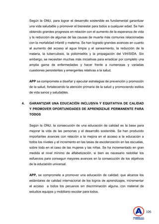 106
Según la ONU, para lograr el desarrollo sostenible es fundamental garantizar
una vida saludable y promover el bienestar para todos a cualquier edad. Se han
obtenido grandes progresos en relación con el aumento de la esperanza de vida
y la reducción de algunas de las causas de muerte más comunes relacionadas
con la mortalidad infantil y materna. Se han logrado grandes avances en cuanto
al aumento del acceso al agua limpia y el saneamiento, la reducción de la
malaria, la tuberculosis, la poliomielitis y la propagación del VIH/SIDA. Sin
embargo, se necesitan muchas más iniciativas para erradicar por completo una
amplia gama de enfermedades y hacer frente a numerosas y variadas
cuestiones persistentes y emergentes relativas a la salud.
APP se compromete a diseñar y ejecutar estrategias de prevención y promoción
de la salud, fortaleciendo la atención primaria de la salud y promoviendo estilos
de vida sanos y saludables.
4. GARANTIZAR UNA EDUCACIÓN INCLUSIVA Y EQUITATIVA DE CALIDAD
Y PROMOVER OPORTUNIDADES DE APRENDIZAJE PERMANENTE PARA
TODOS
Según la ONU, la consecución de una educación de calidad es la base para
mejorar la vida de las personas y el desarrollo sostenible. Se han producido
importantes avances con relación a la mejora en el acceso a la educación a
todos los niveles y el incremento en las tasas de escolarización en las escuelas,
sobre todo en el caso de las mujeres y las niñas. Se ha incrementado en gran
medida el nivel mínimo de alfabetización, si bien es necesario redoblar los
esfuerzos para conseguir mayores avances en la consecución de los objetivos
de la educación universal.
APP, se compromete a promover una educación de calidad, que alcance los
estándares de calidad internacional de los logros de aprendizajes, incrementar
el acceso a todos los peruanos sin discriminación alguna, con material de
estudios equipos y mobiliario escolar para todos.
 