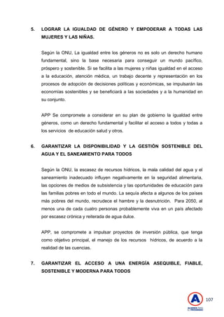 107
5. LOGRAR LA IGUALDAD DE GÉNERO Y EMPODERAR A TODAS LAS
MUJERES Y LAS NIÑAS.
Según la ONU, La igualdad entre los géneros no es solo un derecho humano
fundamental, sino la base necesaria para conseguir un mundo pacífico,
próspero y sostenible. Si se facilita a las mujeres y niñas igualdad en el acceso
a la educación, atención médica, un trabajo decente y representación en los
procesos de adopción de decisiones políticas y económicas, se impulsarán las
economías sostenibles y se beneficiará a las sociedades y a la humanidad en
su conjunto.
APP Se compromete a considerar en su plan de gobierno la igualdad entre
géneros, como un derecho fundamental y facilitar el acceso a todos y todas a
los servicios de educación salud y otros.
6. GARANTIZAR LA DISPONIBILIDAD Y LA GESTIÓN SOSTENIBLE DEL
AGUA Y EL SANEAMIENTO PARA TODOS
Según la ONU, la escasez de recursos hídricos, la mala calidad del agua y el
saneamiento inadecuado influyen negativamente en la seguridad alimentaria,
las opciones de medios de subsistencia y las oportunidades de educación para
las familias pobres en todo el mundo. La sequía afecta a algunos de los países
más pobres del mundo, recrudece el hambre y la desnutrición. Para 2050, al
menos una de cada cuatro personas probablemente viva en un país afectado
por escasez crónica y reiterada de agua dulce.
APP, se compromete a impulsar proyectos de inversión pública, que tenga
como objetivo principal, el manejo de los recursos hídricos, de acuerdo a la
realidad de las cuencias.
7. GARANTIZAR EL ACCESO A UNA ENERGÍA ASEQUIBLE, FIABLE,
SOSTENIBLE Y MODERNA PARA TODOS
 