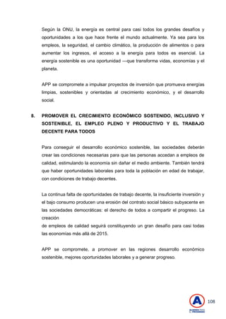 108
Según la ONU, la energía es central para casi todos los grandes desafíos y
oportunidades a los que hace frente el mundo actualmente. Ya sea para los
empleos, la seguridad, el cambio climático, la producción de alimentos o para
aumentar los ingresos, el acceso a la energía para todos es esencial. La
energía sostenible es una oportunidad —que transforma vidas, economías y el
planeta.
APP se compromete a impulsar proyectos de inversión que promueva energías
limpias, sostenibles y orientadas al crecimiento económico, y el desarrollo
social.
8. PROMOVER EL CRECIMIENTO ECONÓMICO SOSTENIDO, INCLUSIVO Y
SOSTENIBLE, EL EMPLEO PLENO Y PRODUCTIVO Y EL TRABAJO
DECENTE PARA TODOS
Para conseguir el desarrollo económico sostenible, las sociedades deberán
crear las condiciones necesarias para que las personas accedan a empleos de
calidad, estimulando la economía sin dañar el medio ambiente. También tendrá
que haber oportunidades laborales para toda la población en edad de trabajar,
con condiciones de trabajo decentes.
La continua falta de oportunidades de trabajo decente, la insuficiente inversión y
el bajo consumo producen una erosión del contrato social básico subyacente en
las sociedades democráticas: el derecho de todos a compartir el progreso. La
creación
de empleos de calidad seguirá constituyendo un gran desafío para casi todas
las economías más allá de 2015.
APP se compromete, a promover en las regiones desarrollo económico
sostenible, mejores oportunidades laborales y a generar progreso.
 