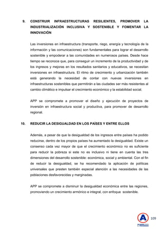 109
9. CONSTRUIR INFRAESTRUCTURAS RESILIENTES, PROMOVER LA
INDUSTRIALIZACIÓN INCLUSIVA Y SOSTENIBLE Y FOMENTAR LA
INNOVACIÓN
Las inversiones en infraestructura (transporte, riego, energía y tecnología de la
información y las comunicaciones) son fundamentales para lograr el desarrollo
sostenible y empoderar a las comunidades en numerosos países. Desde hace
tiempo se reconoce que, para conseguir un incremento de la productividad y de
los ingresos y mejoras en los resultados sanitarios y educativos, se necesitan
inversiones en infraestructura. El ritmo de crecimiento y urbanización también
está generando la necesidad de contar con nuevas inversiones en
infraestructuras sostenibles que permitirán a las ciudades ser más resistentes al
cambio climático e impulsar el crecimiento económico y la estabilidad social.
APP se compromete a promover el diseño y ejecución de proyectos de
inversión en infraestructura social y productiva, para promover de desarrollo
regional.
10. REDUCIR LA DESIGUALDAD EN LOS PAÍSES Y ENTRE ELLOS
Además, a pesar de que la desigualdad de los ingresos entre países ha podido
reducirse, dentro de los propios países ha aumentado la desigualdad. Existe un
consenso cada vez mayor de que el crecimiento económico no es suficiente
para reducir la pobreza si este no es inclusivo ni tiene en cuenta las tres
dimensiones del desarrollo sostenible: económica, social y ambiental. Con el fin
de reducir la desigualdad, se ha recomendado la aplicación de políticas
universales que presten también especial atención a las necesidades de las
poblaciones desfavorecidas y marginadas.
APP se compromete a disminuir la desigualdad económica entre las regiones,
promoviendo un crecimiento armónico e integral, con enfoque sostenible.
 