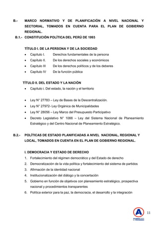 11
B.- MARCO NORMATIVO Y DE PLANIFICACIÓN A NIVEL NACIONAL Y
SECTORIAL, TOMADOS EN CUENTA PARA EL PLAN DE GOBIERNO
REGIONAL.
B.1.- CONSTITUCIÓN POLÍTICA DEL PERÚ DE 1993
TÍTULO I. DE LA PERSONA Y DE LA SOCIEDAD
 Capítulo I. Derechos fundamentales de la persona
 Capítulo II. De los derechos sociales y económicos
 Capítulo III De los derechos políticos y de los deberes
 Capítulo IV De la función pública
TÍTULO II. DEL ESTADO Y LA NACIÓN
 Capítulo i. Del estado, la nación y el territorio
 Ley N° 27783 – Ley de Bases de la Descentralización.
 Ley N° 27972- Ley Orgánica de Municipalidades
 Ley N° 28056 – Ley Marco del Presupuesto Participativo
 Decreto Legislativo N° 1088 – Ley del Sistema Nacional de Planeamiento
Estratégico y del Centro Nacional de Planeamiento Estratégico.
B.2.- POLÍTICAS DE ESTADO PLANIFICADAS A NIVEL NACIONAL, REGIONAL Y
LOCAL, TOMADOS EN CUENTA EN EL PLAN DE GOBIERNO REGIONAL.
I. DEMOCRACIA Y ESTADO DE DERECHO
1. Fortalecimiento del régimen democrático y del Estado de derecho
2. Democratización de la vida política y fortalecimiento del sistema de partidos
3. Afirmación de la identidad nacional
4. Institucionalización del diálogo y la concertación
5. Gobierno en función de objetivos con planeamiento estratégico, prospectiva
nacional y procedimientos transparentes
6. Política exterior para la paz, la democracia, el desarrollo y la integración
 