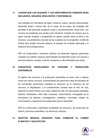 110
11. LOGRAR QUE LAS CIUDADES Y LOS ASENTAMIENTOS HUMANOS SEAN
INCLUSIVOS, SEGUROS, RESILIENTES Y SOSTENIBLES
Las ciudades son hervideros de ideas, comercio, cultura, ciencia, productividad,
desarrollo social y mucho más. En el mejor de los casos, las ciudades han
permitido a las personas progresar social y económicamente. Ahora bien, son
muchos los problemas que existen para mantener ciudades de manera que se
sigan creando empleos y prosperidad sin ejercer presión sobre la tierra y los
recursos. Los problemas comunes de las ciudades son la congestión, la falta de
fondos para prestar servicios básicos, la escasez de vivienda adecuada y el
deterioro de la infraestructura.
APP se compromete a promover políticas de desarrollo regional, generando
ciudades que oferten mayores oportunidades de desarrollo social, con acceso a
servicios básicos, energía, vivienda, transporte y más facilidades para todos.
12. GARANTIZAR MODALIDADES DE CONSUMO Y PRODUCCIÓN
SOSTENIBLES
El objetivo del consumo y la producción sostenibles es hacer más y mejores
cosas con menos recursos, incrementando las ganancias netas de bienestar de
las actividades económicas mediante la reducción de la utilización de los
recursos, la degradación y la contaminación durante todo el ciclo de vida,
logrando al mismo tiempo una mejor calidad de vida. En ese proceso participan
distintos interesados, entre ellos empresas, consumidores, encargados de la
formulación de políticas, investigadores, científicos, minoristas, medios de
comunicación y organismos de cooperación para el desarrollo-
APP se compromete a garantizar modaliades de consumo y de producción de
bienes y servicios sostenibles, con eficiencia y eficacia.
13. ADOPTAR MEDIDAS URGENTES PARA COMBATIR EL CAMBIO
CLIMÁTICO Y SUS EFECTOS
 