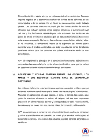 111
El cambio climático afecta a todos los países en todos los continentes. Tiene un
impacto negativo en la economía nacional y en la vida de las personas, de las
comunidades y de los países. En un futuro las consecuencias serán todavía
peores. Las personas viven en su propia piel las consecuencias del cambio
climático, que incluyen cambios en los patrones climáticos, el aumento del nivel
del mar y los fenómenos meteorológicos más extremos. Las emisiones de
gases de efecto invernadero causadas por las actividades humanas hacen que
esta amenaza aumente. De hecho, las emisiones nunca habían sido tan altas.
Si no actuamos, la temperatura media de la superficie del mundo podría
aumentar unos 3 grados centígrados este siglo y en algunas zonas del planeta
podría ser todavía peor. Las personas más pobres y vulnerables serán los más
perjudicados.
APP se compromete a participar en la comunidad internacional, aportando con
propuestas diversas en la lucha contra el cambio climático, para que los países
en desarrollo avancen hacia una economía baja en carbono.
14. CONSERVAR Y UTILIZAR SOSTENIBLEMENTE LOS OCÉANOS, LOS
MARES Y LOS RECURSOS MARINOS PARA EL DESARROLLO
SOSTENIBLE
Los océanos del mundo —su temperatura, química, corrientes y vida— mueven
sistemas mundiales que hacen que la Tierra sea habitable para la humanidad.
Nuestras precipitaciones, el agua potable, el clima, el tiempo, las costas, gran
parte de nuestros alimentos e incluso el oxígeno del aire que respiramos
provienen, en última instancia del mar y son regulados por este. Históricamente,
los océanos y los mares han sido cauces vitales del comercio y el transporte.
APP se compromete a conservar con el cumplimiento del objetivo de conservar
y utilizar sosteniblemente los océanos, los mares y los recursos marinos para el
desarrollo sostenible, preservando los actuales recursos para las generaciones
venideras.
 