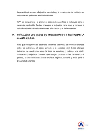 113
la provisión de acceso a la justicia para todos y la construcción de instituciones
responsables y eficaces a todos los niveles.
APP se compromete a promover sociedades pacíficas e inclusivas para el
desarrollo sostenible, facilitar el acceso a la justicia para todos y construir a
todos los niveles instituciones eficaces e inclusivas que rindan cuentas
17. FORTALECER LOS MEDIOS DE IMPLEMENTACIÓN Y REVITALIZAR LA
ALIANZA MUNDIAL
Para que una agenda de desarrollo sostenible sea eficaz se necesitan alianzas
entre los gobiernos, el sector privado y la sociedad civil. Estas alianzas
inclusivas se construyen sobre la base de principios y valores, una visión
compartida y objetivos comunes que otorgan prioridad a las personas y al
planeta, y son necesarias a nivel mundial, regional, nacional y local para el
Desarrollo Sostenible
 