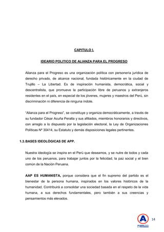 14
CAPITULO I.
IDEARIO POLITICO DE ALIANZA PARA EL PROGRESO
Alianza para el Progreso es una organización política con personería jurídica de
derecho privado, de alcance nacional, fundada históricamente en la ciudad de
Trujillo – La Libertad. Es de inspiración humanista, democrática, social y
descentralista, que promueve la participación libre de peruanos y extranjeros
residentes en el país, en especial de los jóvenes, mujeres y maestros del Perú, sin
discriminación ni diferencia de ninguna índole.
―Alianza para el Progreso‖, se constituye y organiza democráticamente, a través de
su fundador César Acuña Peralta y sus afiliados, miembros honorarios y directivos,
con arreglo a lo dispuesto por la legislación electoral, la Ley de Organizaciones
Políticas Nº 30414, su Estatuto y demás disposiciones legales pertinentes.
1.3.BASES IDEOLÓGICAS DE APP.
Nuestra ideología se inspira en el Perú que deseamos, y se nutre de todos y cada
uno de los peruanos, para trabajar juntos por la felicidad, la paz social y el bien
común de la Nación Peruana.
AAP ES HUMANISTA, porque considera que el fin supremo del partido es el
bienestar de la persona humana, inspirados en los valores históricos de la
humanidad. Contribuirá a consolidar una sociedad basada en el respeto de la vida
humana, a sus derechos fundamentales, pero también a sus creencias y
pensamientos más elevados.
 