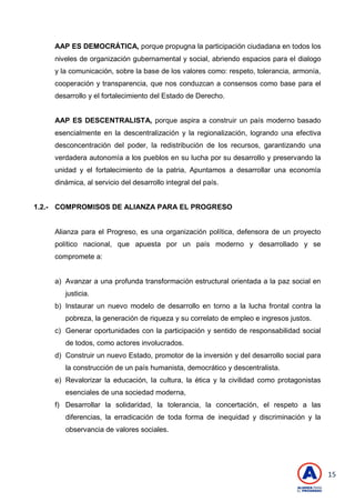 15
AAP ES DEMOCRÁTICA, porque propugna la participación ciudadana en todos los
niveles de organización gubernamental y social, abriendo espacios para el dialogo
y la comunicación, sobre la base de los valores como: respeto, tolerancia, armonía,
cooperación y transparencia, que nos conduzcan a consensos como base para el
desarrollo y el fortalecimiento del Estado de Derecho.
AAP ES DESCENTRALISTA, porque aspira a construir un país moderno basado
esencialmente en la descentralización y la regionalización, logrando una efectiva
desconcentración del poder, la redistribución de los recursos, garantizando una
verdadera autonomía a los pueblos en su lucha por su desarrollo y preservando la
unidad y el fortalecimiento de la patria, Apuntamos a desarrollar una economía
dinámica, al servicio del desarrollo integral del país.
1.2.- COMPROMISOS DE ALIANZA PARA EL PROGRESO
Alianza para el Progreso, es una organización política, defensora de un proyecto
político nacional, que apuesta por un país moderno y desarrollado y se
compromete a:
a) Avanzar a una profunda transformación estructural orientada a la paz social en
justicia.
b) Instaurar un nuevo modelo de desarrollo en torno a la lucha frontal contra la
pobreza, la generación de riqueza y su correlato de empleo e ingresos justos.
c) Generar oportunidades con la participación y sentido de responsabilidad social
de todos, como actores involucrados.
d) Construir un nuevo Estado, promotor de la inversión y del desarrollo social para
la construcción de un país humanista, democrático y descentralista.
e) Revalorizar la educación, la cultura, la ética y la civilidad como protagonistas
esenciales de una sociedad moderna,
f) Desarrollar la solidaridad, la tolerancia, la concertación, el respeto a las
diferencias, la erradicación de toda forma de inequidad y discriminación y la
observancia de valores sociales.
 
