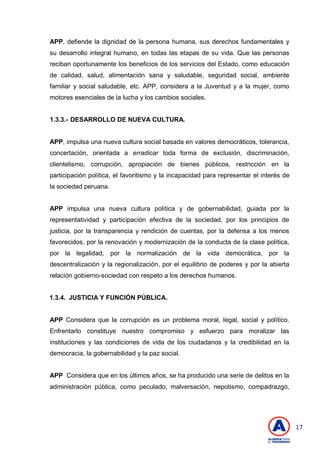 17
APP, defiende la dignidad de la persona humana, sus derechos fundamentales y
su desarrollo integral humano, en todas las etapas de su vida. Que las personas
reciban oportunamente los beneficios de los servicios del Estado, como educación
de calidad, salud, alimentación sana y saludable, seguridad social, ambiente
familiar y social saludable, etc. APP, considera a la Juventud y a la mujer, como
motores esenciales de la lucha y los cambios sociales.
1.3.3.- DESARROLLO DE NUEVA CULTURA.
APP, impulsa una nueva cultura social basada en valores democráticos, tolerancia,
concertación, orientada a erradicar toda forma de exclusión, discriminación,
clientelismo, corrupción, apropiación de bienes públicos, restricción en la
participación política, el favoritismo y la incapacidad para representar el interés de
la sociedad peruana.
APP impulsa una nueva cultura política y de gobernabilidad, guiada por la
representatividad y participación efectiva de la sociedad, por los principios de
justicia, por la transparencia y rendición de cuentas, por la defensa a los menos
favorecidos, por la renovación y modernización de la conducta de la clase política,
por la legalidad, por la normalización de la vida democrática, por la
descentralización y la regionalización, por el equilibrio de poderes y por la abierta
relación gobierno-sociedad con respeto a los derechos humanos.
1.3.4. JUSTICIA Y FUNCIÓN PÚBLICA.
APP Considera que la corrupción es un problema moral, legal, social y político.
Enfrentarlo constituye nuestro compromiso y esfuerzo para moralizar las
instituciones y las condiciones de vida de los ciudadanos y la credibilidad en la
democracia, la gobernabilidad y la paz social.
APP Considera que en los últimos años, se ha producido una serie de delitos en la
administración pública, como peculado, malversación, nepotismo, compadrazgo,
 