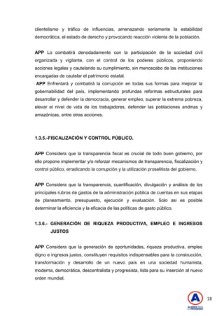 18
clientelismo y tráfico de influencias, amenazando seriamente la estabilidad
democrática, el estado de derecho y provocando reacción violenta de la población.
APP Lo combatirá denodadamente con la participación de la sociedad civil
organizada y vigilante, con el control de los poderes públicos, proponiendo
acciones legales y cautelando su cumplimiento, sin menoscabo de las instituciones
encargadas de cautelar el patrimonio estatal.
APP Enfrentará y combatirá la corrupción en todas sus formas para mejorar la
gobernabilidad del país, implementando profundas reformas estructurales para
desarrollar y defender la democracia, generar empleo, superar la extrema pobreza,
elevar el nivel de vida de los trabajadores, defender las poblaciones andinas y
amazónicas, entre otras acciones.
1.3.5.-FISCALIZACIÓN Y CONTROL PÚBLICO.
APP Considera que la transparencia fiscal es crucial de todo buen gobierno, por
ello propone implementar y/o reforzar mecanismos de transparencia, fiscalización y
control público, erradicando la corrupción y la utilización proselitista del gobierno.
APP Considera que la transparencia, cuantificación, divulgación y análisis de los
principales rubros de gastos de la administración pública de cuentas en sus etapas
de planeamiento, presupuesto, ejecución y evaluación. Solo asi es posible
determinar la eficiencia y la eficacia de las políticas de gasto público.
1.3.6.- GENERACIÓN DE RIQUEZA PRODUCTIVA, EMPLEO E INGRESOS
JUSTOS
APP Considera que la generación de oportunidades, riqueza productiva, empleo
digno e ingresos justos, constituyen requisitos indispensables para la construcción,
transformación y desarrollo de un nuevo país en una sociedad humanista,
moderna, democrática, descentralista y progresista, lista para su inserción al nuevo
orden mundial.
 