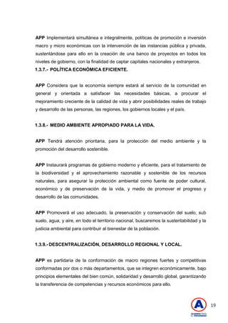 19
APP Implementará simultánea e integralmente, políticas de promoción e inversión
macro y micro económicas con la intervención de las instancias pública y privada,
sustentándose para ello en la creación de una banco de proyectos en todos los
niveles de gobierno, con la finalidad de captar capitales nacionales y extranjeros.
1.3.7.- POLÍTICA ECONÓMICA EFICIENTE.
APP Considera que la economía siempre estará al servicio de la comunidad en
general y orientada a satisfacer las necesidades básicas, a procurar el
mejoramiento creciente de la calidad de vida y abrir posibilidades reales de trabajo
y desarrollo de las personas, las regiones, los gobiernos locales y el país.
1.3.8.- MEDIO AMBIENTE APROPIADO PARA LA VIDA.
APP Tendrá atención prioritaria, para la protección del medio ambiente y la
promoción del desarrollo sostenible.
APP Instaurará programas de gobierno moderno y eficiente, para el tratamiento de
la biodiversidad y el aprovechamiento razonable y sostenible de los recursos
naturales, para asegurar la protección ambiental como fuente de poder cultural,
económico y de preservación de la vida, y medio de promover el progreso y
desarrollo de las comunidades.
APP Promoverá el uso adecuado, la preservación y conservación del suelo, sub
suelo, agua, y aire, en todo el territorio nacional, buscaremos la sustentabilidad y la
justicia ambiental para contribuir al bienestar de la población.
1.3.9.- DESCENTRALIZACIÓN, DESARROLLO REGIONAL Y LOCAL.
APP es partidaria de la conformación de macro regiones fuertes y competitivas
conformadas por dos o más departamentos, que se integren económicamente, bajo
principios elementales del bien común, solidaridad y desarrollo global, garantizando
la transferencia de competencias y recursos económicos para ello.
 