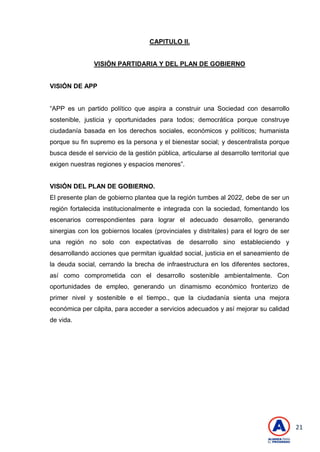 21
CAPITULO II.
VISIÓN PARTIDARIA Y DEL PLAN DE GOBIERNO
VISIÓN DE APP
―APP es un partido político que aspira a construir una Sociedad con desarrollo
sostenible, justicia y oportunidades para todos; democrática porque construye
ciudadanía basada en los derechos sociales, económicos y políticos; humanista
porque su fin supremo es la persona y el bienestar social; y descentralista porque
busca desde el servicio de la gestión pública, articularse al desarrollo territorial que
exigen nuestras regiones y espacios menores‖.
VISIÓN DEL PLAN DE GOBIERNO.
El presente plan de gobierno plantea que la región tumbes al 2022, debe de ser un
región fortalecida institucionalmente e integrada con la sociedad, fomentando los
escenarios correspondientes para lograr el adecuado desarrollo, generando
sinergias con los gobiernos locales (provinciales y distritales) para el logro de ser
una región no solo con expectativas de desarrollo sino estableciendo y
desarrollando acciones que permitan igualdad social, justicia en el saneamiento de
la deuda social, cerrando la brecha de infraestructura en los diferentes sectores,
así como comprometida con el desarrollo sostenible ambientalmente. Con
oportunidades de empleo, generando un dinamismo económico fronterizo de
primer nivel y sostenible e el tiempo., que la ciudadanía sienta una mejora
económica per cápita, para acceder a servicios adecuados y así mejorar su calidad
de vida.
 