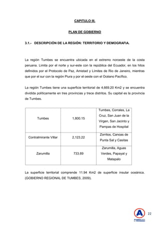 22
CAPITULO III.
PLAN DE GOBIERNO
3.1.- DESCRIPCIÓN DE LA REGIÓN: TERRITORIO Y DEMOGRAFIA.
La región Tumbes se encuentra ubicada en el extremo noroeste de la costa
peruana. Limita por el norte y sur-este con la república del Ecuador, en los hitos
definidos por el Protocolo de Paz, Amistad y Límites de Rio de Janeiro, mientras
que por el sur con la región Piura y por el oeste con el Océano Pacífico.
La región Tumbes tiene una superficie territorial de 4,669.20 Km2 y se encuentra
dividida políticamente en tres provincias y trece distritos. Su capital es la provincia
de Tumbes.
Tumbes 1,800.15
Tumbes, Corrales, La
Cruz, San Juan de la
Virgen, San Jacinto y
Pampas de Hospital
Contralmirante Villar 2,123.22
Zorritos, Canoas de
Punta Sal y Casitas
Zarumilla 733.89
Zarumilla, Aguas
Verdes, Papayal y
Matapalo
La superficie territorial comprende 11.94 Km2 de superficie insular oceánica.
(GOBIERNO REGIONAL DE TUMBES, 2009).
 